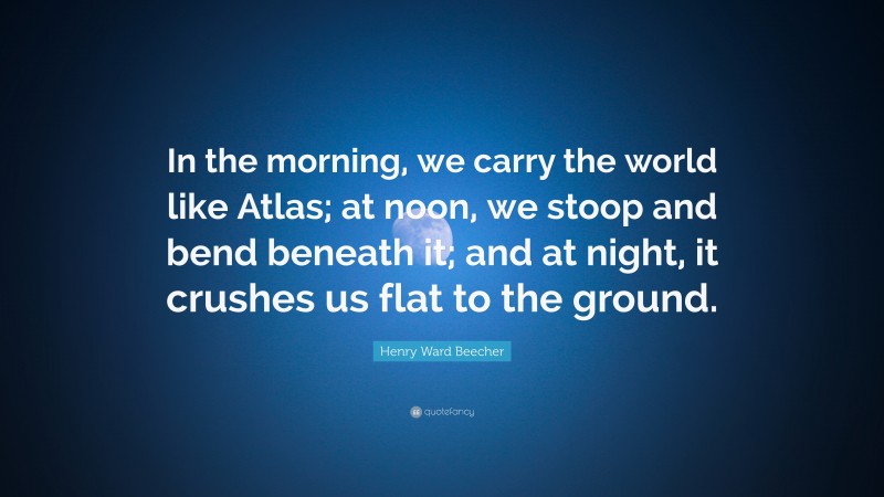 Henry Ward Beecher Quote: “In the morning, we carry the world like Atlas; at noon, we stoop and bend beneath it; and at night, it crushes us flat to the ground.”