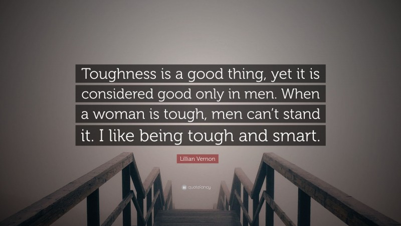 Lillian Vernon Quote: “Toughness is a good thing, yet it is considered good only in men. When a woman is tough, men can’t stand it. I like being tough and smart.”