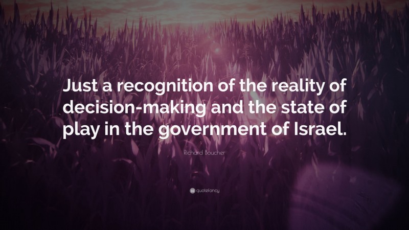 Richard Boucher Quote: “Just a recognition of the reality of decision-making and the state of play in the government of Israel.”