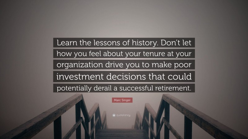 Marc Singer Quote: “Learn the lessons of history. Don’t let how you feel about your tenure at your organization drive you to make poor investment decisions that could potentially derail a successful retirement.”
