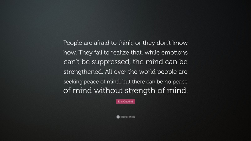 Eric Gutkind Quote: “People are afraid to think, or they don’t know how. They fail to realize that, while emotions can’t be suppressed, the mind can be strengthened. All over the world people are seeking peace of mind, but there can be no peace of mind without strength of mind.”