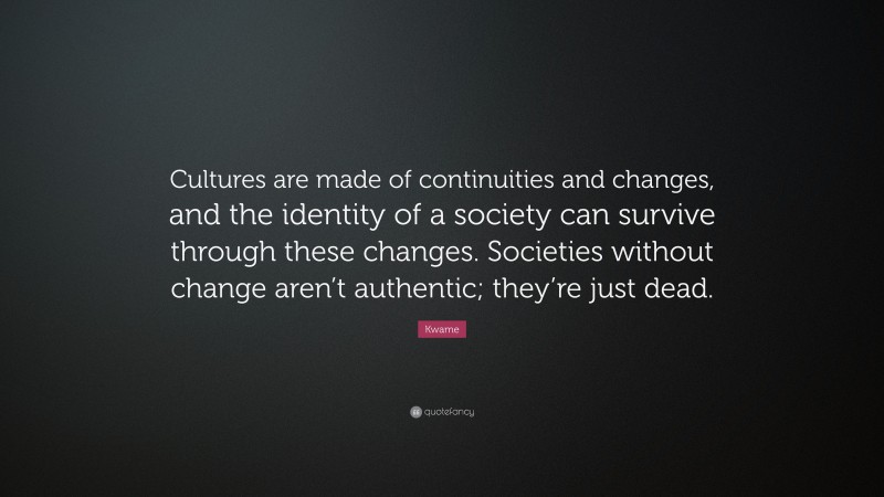 Kwame Quote: “Cultures are made of continuities and changes, and the identity of a society can survive through these changes. Societies without change aren’t authentic; they’re just dead.”