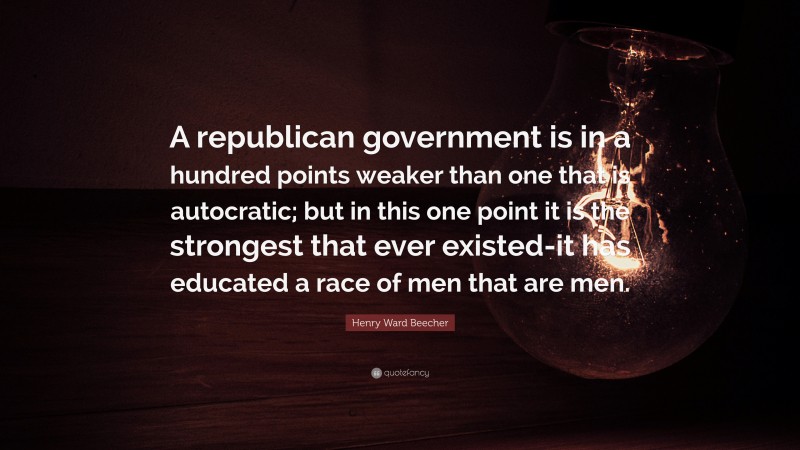 Henry Ward Beecher Quote: “A republican government is in a hundred points weaker than one that is autocratic; but in this one point it is the strongest that ever existed-it has educated a race of men that are men.”