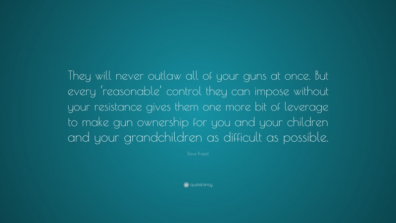 Dave Kopel Quote: “They will never outlaw all of your guns at once. But every ‘reasonable’ control they can impose without your resistance gives them one more bit of leverage to make gun ownership for you and your children and your grandchildren as difficult as possible.”