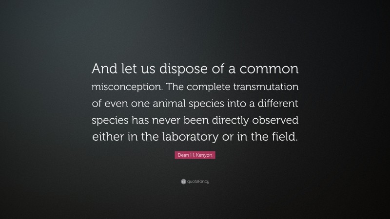 Dean H. Kenyon Quote: “And let us dispose of a common misconception. The complete transmutation of even one animal species into a different species has never been directly observed either in the laboratory or in the field.”