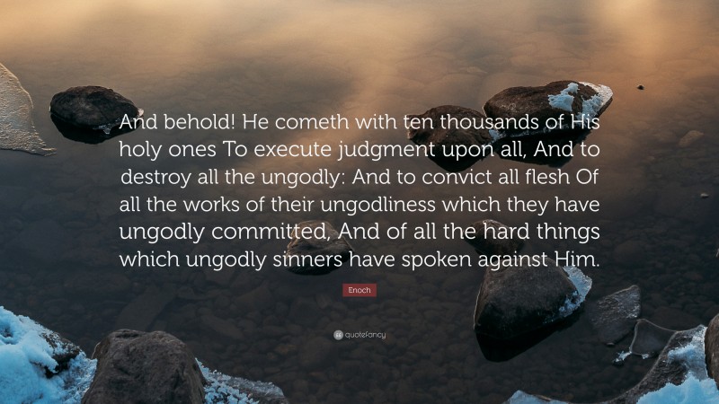 Enoch Quote: “And behold! He cometh with ten thousands of His holy ones To execute judgment upon all, And to destroy all the ungodly: And to convict all flesh Of all the works of their ungodliness which they have ungodly committed, And of all the hard things which ungodly sinners have spoken against Him.”