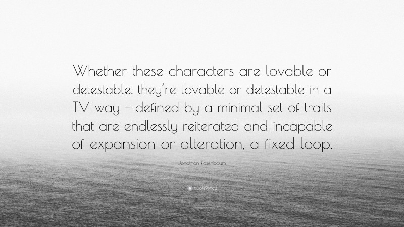 Jonathan Rosenbaum Quote: “Whether these characters are lovable or detestable, they’re lovable or detestable in a TV way – defined by a minimal set of traits that are endlessly reiterated and incapable of expansion or alteration, a fixed loop.”