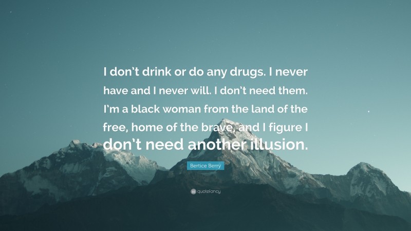 Bertice Berry Quote: “I don’t drink or do any drugs. I never have and I never will. I don’t need them. I’m a black woman from the land of the free, home of the brave, and I figure I don’t need another illusion.”