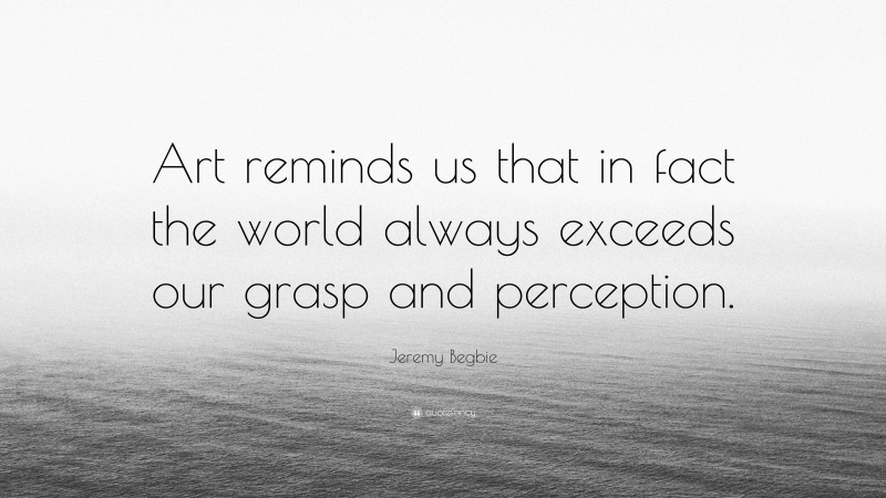 Jeremy Begbie Quote: “Art reminds us that in fact the world always exceeds our grasp and perception.”