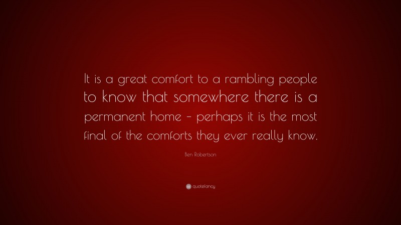 Ben Robertson Quote: “It is a great comfort to a rambling people to know that somewhere there is a permanent home – perhaps it is the most final of the comforts they ever really know.”