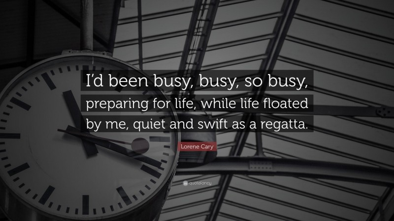 Lorene Cary Quote: “I’d been busy, busy, so busy, preparing for life, while life floated by me, quiet and swift as a regatta.”