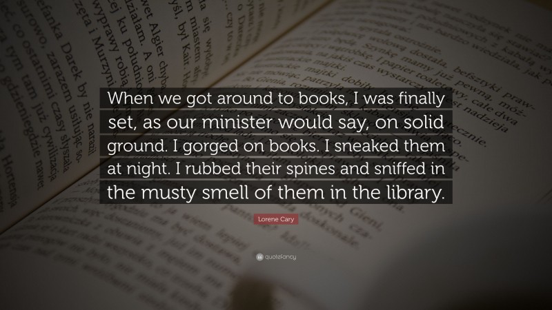 Lorene Cary Quote: “When we got around to books, I was finally set, as our minister would say, on solid ground. I gorged on books. I sneaked them at night. I rubbed their spines and sniffed in the musty smell of them in the library.”