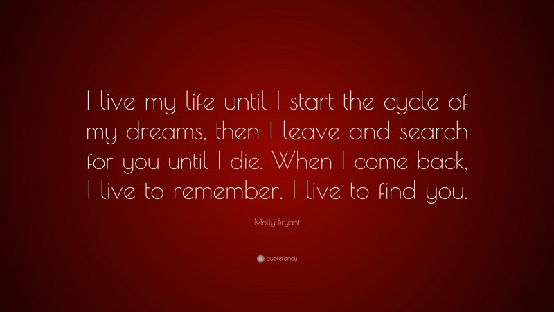 Molly Bryant Quote: “I live my life until I start the cycle of my dreams, then I leave and search for you until I die. When I come back, I live to remember. I live to find you.”