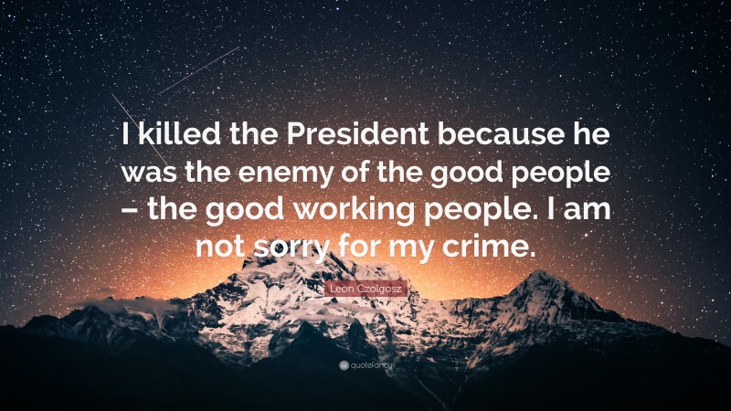 Leon Czolgosz Quote: “I killed the President because he was the enemy of the good people – the good working people. I am not sorry for my crime.”