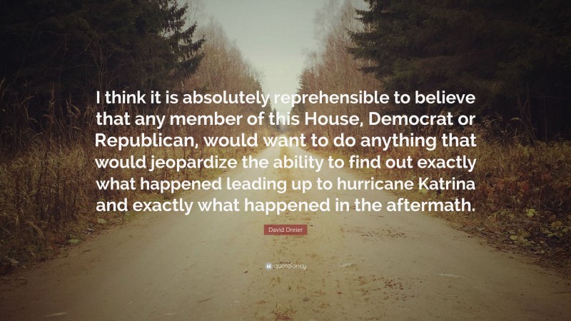 David Dreier Quote: “I think it is absolutely reprehensible to believe that any member of this House, Democrat or Republican, would want to do anything that would jeopardize the ability to find out exactly what happened leading up to hurricane Katrina and exactly what happened in the aftermath.”