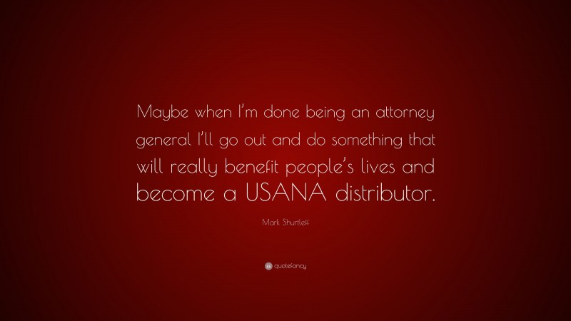 Mark Shurtleff Quote: “Maybe when I’m done being an attorney general I’ll go out and do something that will really benefit people’s lives and become a USANA distributor.”