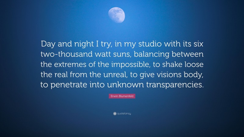 Erwin Blumenfeld Quote: “Day and night I try, in my studio with its six two-thousand watt suns, balancing between the extremes of the impossible, to shake loose the real from the unreal, to give visions body, to penetrate into unknown transparencies.”