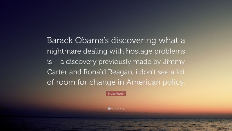 Bruce Riedel Quote: “Barack Obama’s discovering what a nightmare dealing with hostage problems is – a discovery previously made by Jimmy Carter and Ronald Reagan, i don’t see a lot of room for change in American policy.”