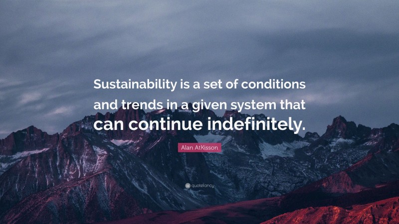 Alan AtKisson Quote: “Sustainability is a set of conditions and trends in a given system that can continue indefinitely.”