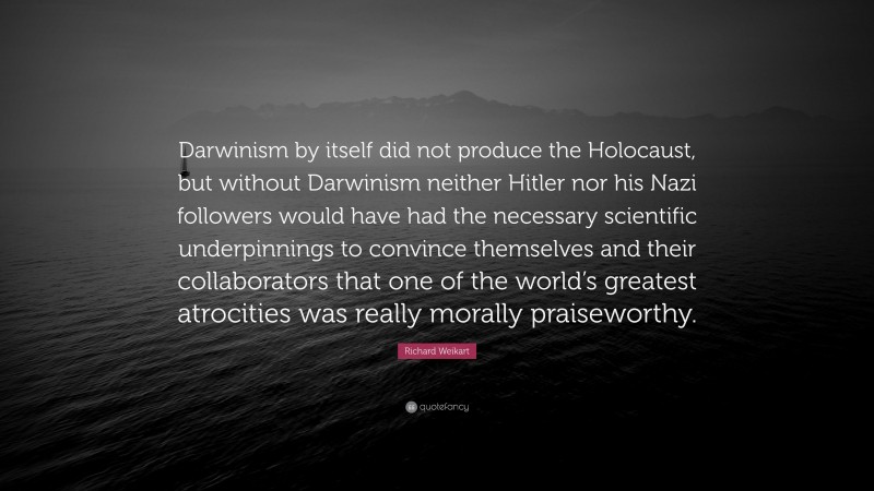 Richard Weikart Quote: “Darwinism by itself did not produce the Holocaust, but without Darwinism neither Hitler nor his Nazi followers would have had the necessary scientific underpinnings to convince themselves and their collaborators that one of the world’s greatest atrocities was really morally praiseworthy.”
