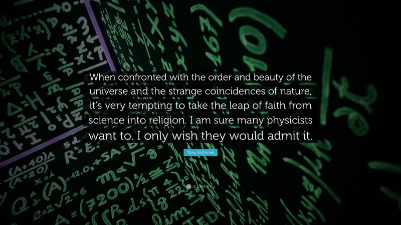 Tony Rothman Quote: “When confronted with the order and beauty of the universe and the strange coincidences of nature, it’s very tempting to take the leap of faith from science into religion. I am sure many physicists want to. I only wish they would admit it.”