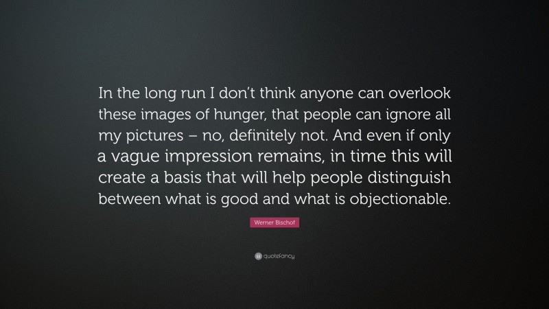 Werner Bischof Quote: “In the long run I don’t think anyone can overlook these images of hunger, that people can ignore all my pictures – no, definitely not. And even if only a vague impression remains, in time this will create a basis that will help people distinguish between what is good and what is objectionable.”