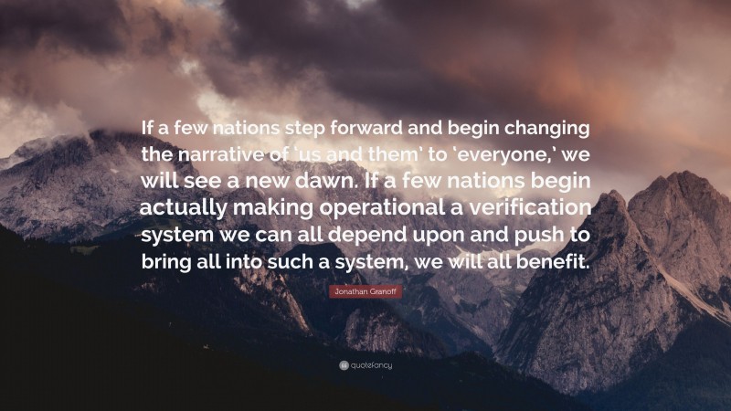 Jonathan Granoff Quote: “If a few nations step forward and begin changing the narrative of ‘us and them’ to ‘everyone,’ we will see a new dawn. If a few nations begin actually making operational a verification system we can all depend upon and push to bring all into such a system, we will all benefit.”