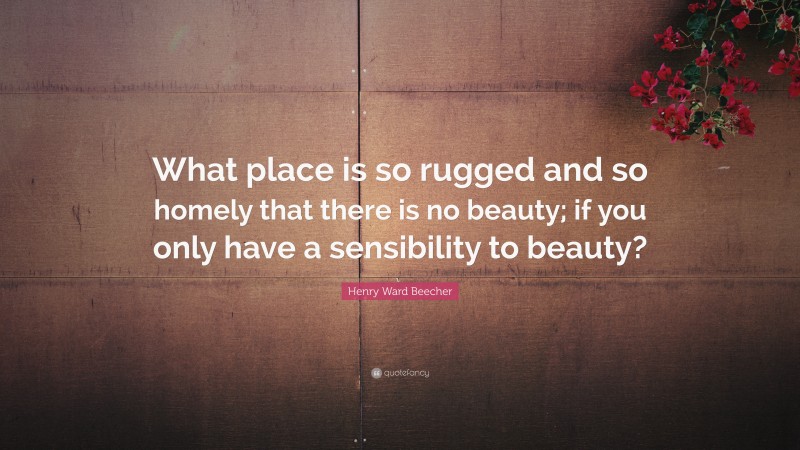 Henry Ward Beecher Quote: “What place is so rugged and so homely that there is no beauty; if you only have a sensibility to beauty?”