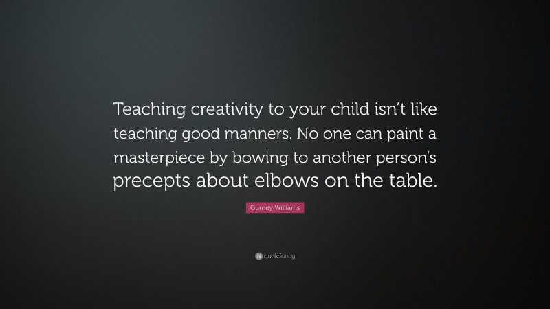 Gurney Williams Quote: “Teaching creativity to your child isn’t like teaching good manners. No one can paint a masterpiece by bowing to another person’s precepts about elbows on the table.”