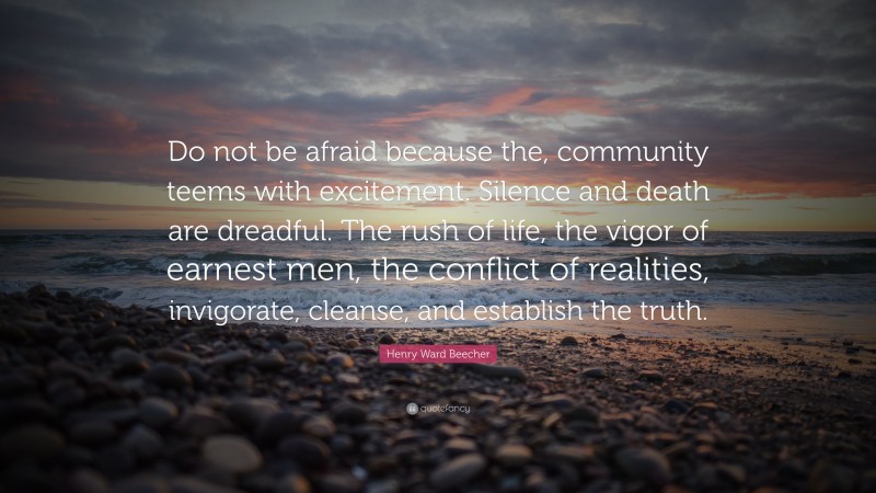 Henry Ward Beecher Quote: “Do not be afraid because the, community teems with excitement. Silence and death are dreadful. The rush of life, the vigor of earnest men, the conflict of realities, invigorate, cleanse, and establish the truth.”