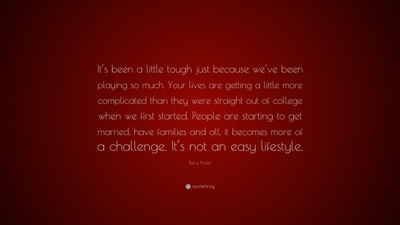 Barry Privett Quote: “It’s been a little tough just because we’ve been playing so much. Your lives are getting a little more complicated than they were straight out of college when we first started. People are starting to get married, have families and all, it becomes more of a challenge. It’s not an easy lifestyle.”