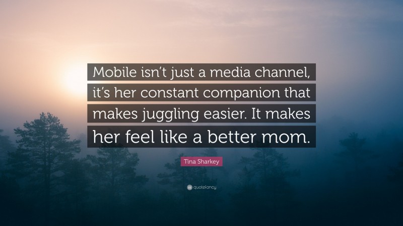 Tina Sharkey Quote: “Mobile isn’t just a media channel, it’s her constant companion that makes juggling easier. It makes her feel like a better mom.”