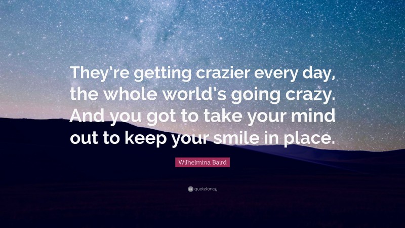 Wilhelmina Baird Quote: “They’re getting crazier every day, the whole world’s going crazy. And you got to take your mind out to keep your smile in place.”