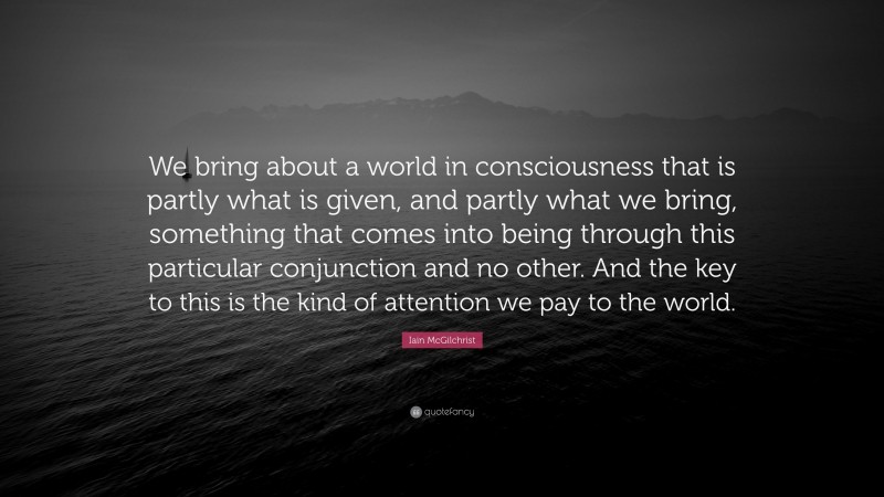 Iain McGilchrist Quote: “We bring about a world in consciousness that is partly what is given, and partly what we bring, something that comes into being through this particular conjunction and no other. And the key to this is the kind of attention we pay to the world.”