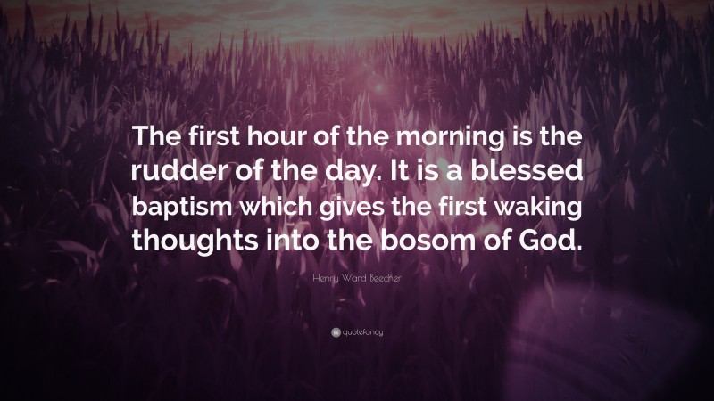 Henry Ward Beecher Quote: “The first hour of the morning is the rudder of the day. It is a blessed baptism which gives the first waking thoughts into the bosom of God.”