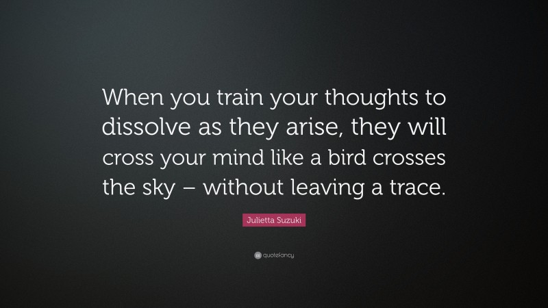 Julietta Suzuki Quote: “When you train your thoughts to dissolve as they arise, they will cross your mind like a bird crosses the sky – without leaving a trace.”
