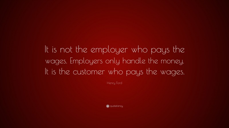 Henry Ford Quote: “It is not the employer who pays the wages. Employers only handle the money. It is the customer who pays the wages.”