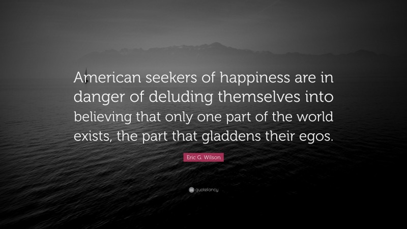Eric G. Wilson Quote: “American seekers of happiness are in danger of deluding themselves into believing that only one part of the world exists, the part that gladdens their egos.”