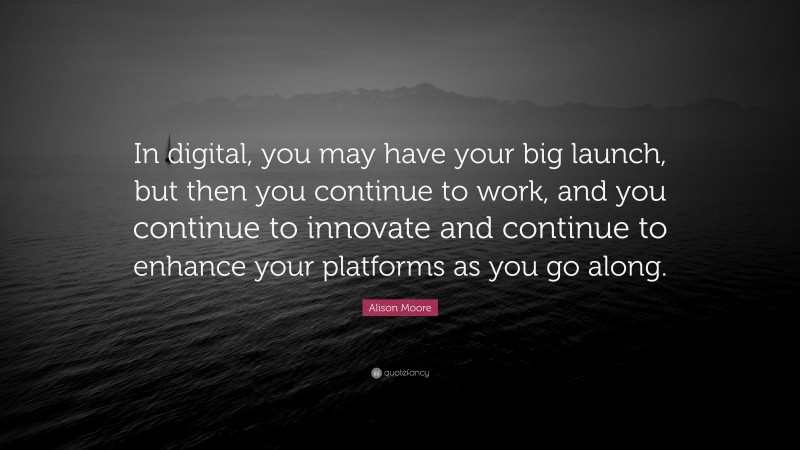 Alison Moore Quote: “In digital, you may have your big launch, but then you continue to work, and you continue to innovate and continue to enhance your platforms as you go along.”