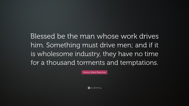 Henry Ward Beecher Quote: “Blessed be the man whose work drives him. Something must drive men; and if it is wholesome industry, they have no time for a thousand torments and temptations.”