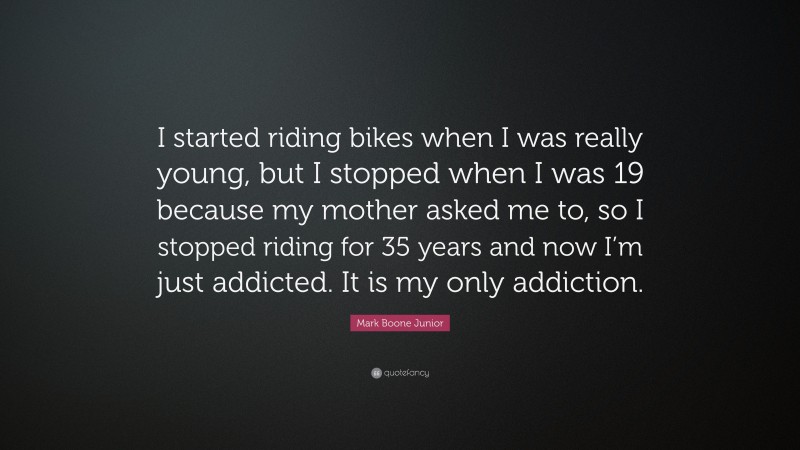 Mark Boone Junior Quote: “I started riding bikes when I was really young, but I stopped when I was 19 because my mother asked me to, so I stopped riding for 35 years and now I’m just addicted. It is my only addiction.”