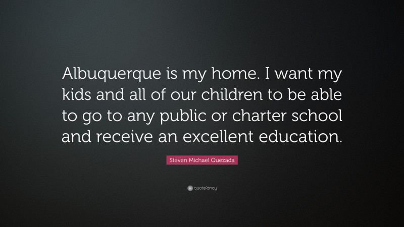 Steven Michael Quezada Quote: “Albuquerque is my home. I want my kids and all of our children to be able to go to any public or charter school and receive an excellent education.”