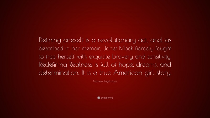 Michaela Angela Davis Quote: “Defining oneself is a revolutionary act, and, as described in her memoir, Janet Mock fiercely fought to free herself with exquisite bravery and sensitivity. Redefining Realness is full of hope, dreams, and determination. It is a true American girl story.”
