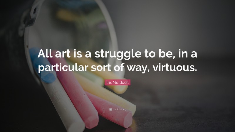 Iris Murdoch Quote: “All art is a struggle to be, in a particular sort of way, virtuous.”