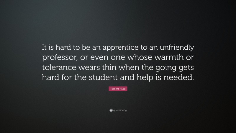 Robert Audi Quote: “It is hard to be an apprentice to an unfriendly professor, or even one whose warmth or tolerance wears thin when the going gets hard for the student and help is needed.”