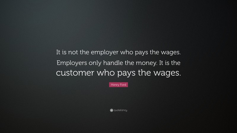 Henry Ford Quote: “It is not the employer who pays the wages. Employers only handle the money. It is the customer who pays the wages.”