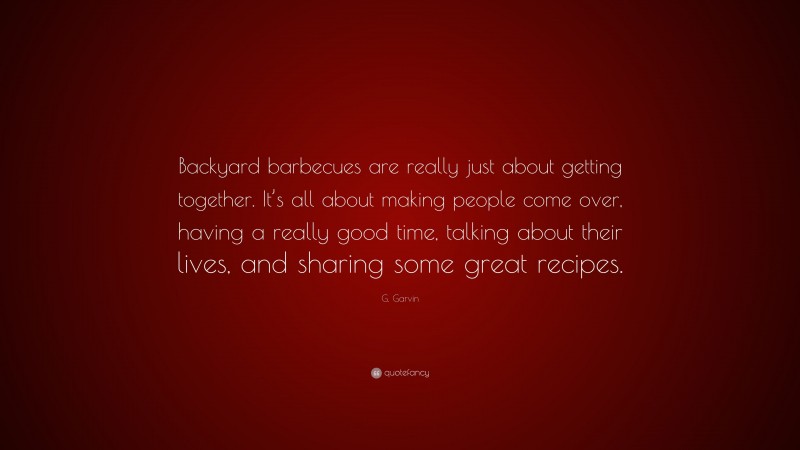 G. Garvin Quote: “Backyard barbecues are really just about getting together. It’s all about making people come over, having a really good time, talking about their lives, and sharing some great recipes.”