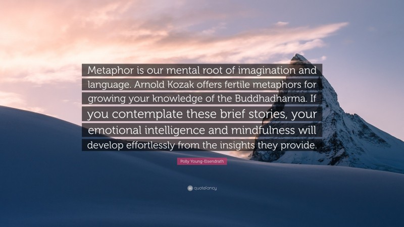 Polly Young-Eisendrath Quote: “Metaphor is our mental root of imagination and language. Arnold Kozak offers fertile metaphors for growing your knowledge of the Buddhadharma. If you contemplate these brief stories, your emotional intelligence and mindfulness will develop effortlessly from the insights they provide.”