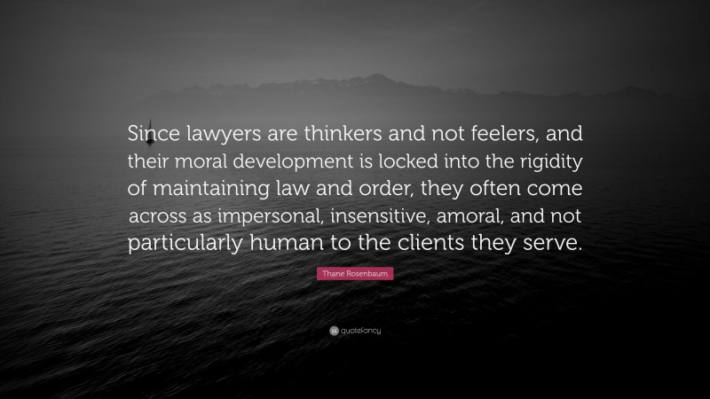 Thane Rosenbaum Quote: “Since lawyers are thinkers and not feelers, and their moral development is locked into the rigidity of maintaining law and order, they often come across as impersonal, insensitive, amoral, and not particularly human to the clients they serve.”