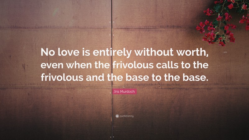 Iris Murdoch Quote: “No love is entirely without worth, even when the frivolous calls to the frivolous and the base to the base.”